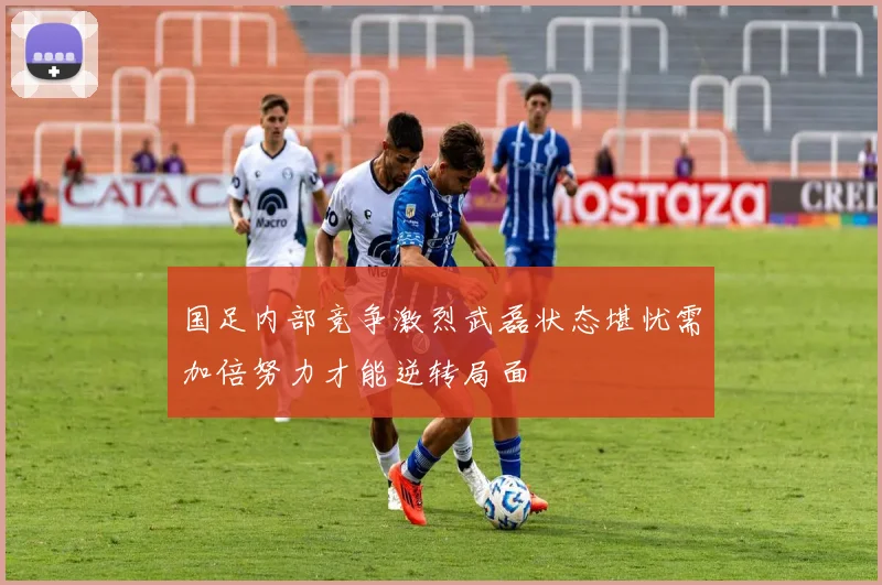国足内部竞争激烈武磊状态堪忧需加倍努力才能逆转局面