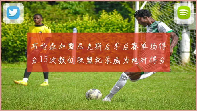 布伦森加盟尼克斯后季后赛单场得分15次数创联盟纪录成为绝对得分王