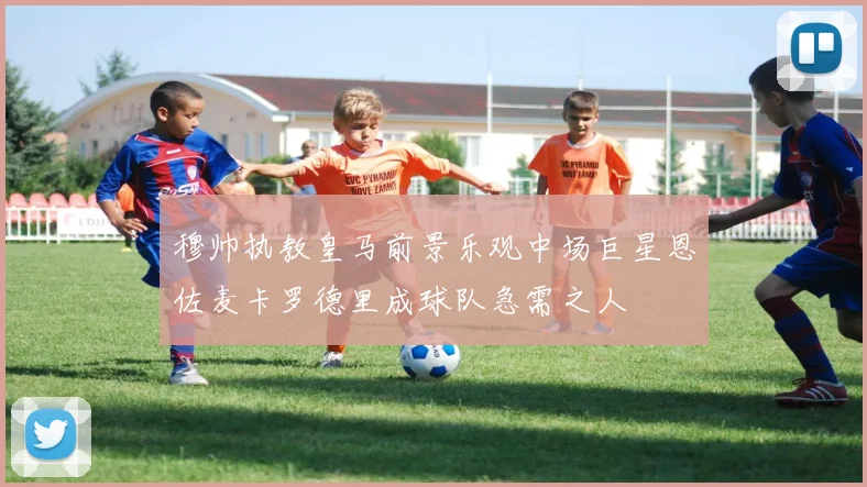 穆帅执教皇马前景乐观中场巨星恩佐麦卡罗德里成球队急需之人