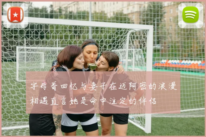 字母哥回忆与妻子在迈阿密的浪漫相遇直言她是命中注定的伴侣