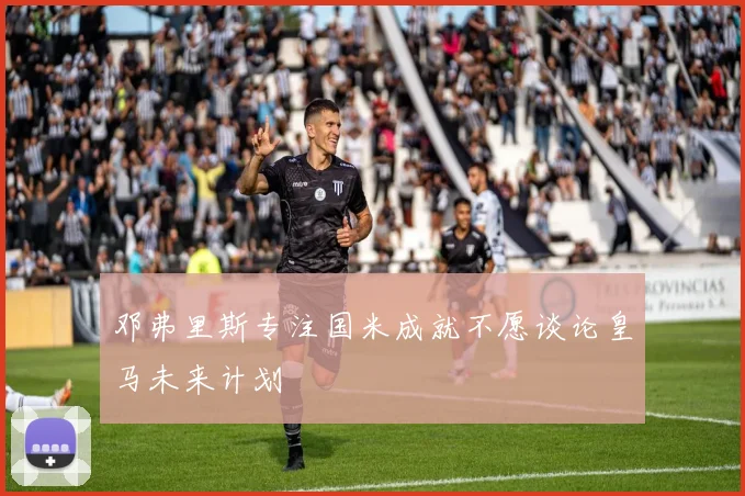 邓弗里斯专注国米成就不愿谈论皇马未来计划