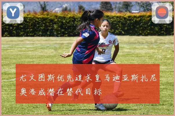 尤文图斯优先追求皇马迪亚斯扎尼奥洛成潜在替代目标