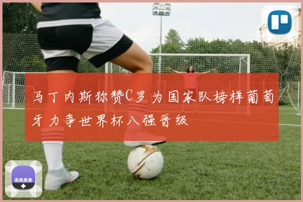马丁内斯称赞C罗为国家队榜样葡萄牙力争世界杯八强晋级