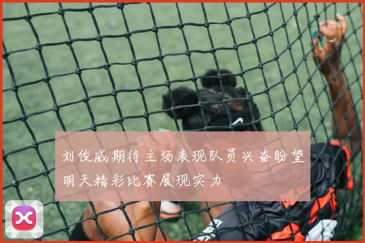 刘俊威期待主场表现队员兴奋盼望明天精彩比赛展现实力