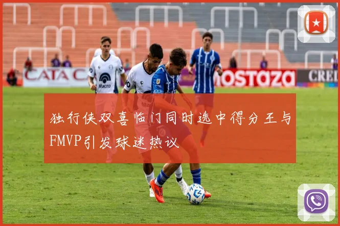 独行侠双喜临门同时选中得分王与FMVP引发球迷热议