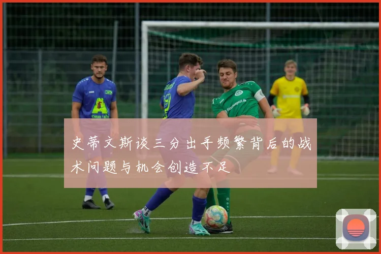 史蒂文斯谈三分出手频繁背后的战术问题与机会创造不足