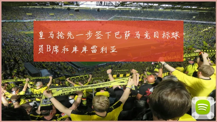 皇马抢先一步签下巴萨马竞目标球员B席和库库雷利亚
