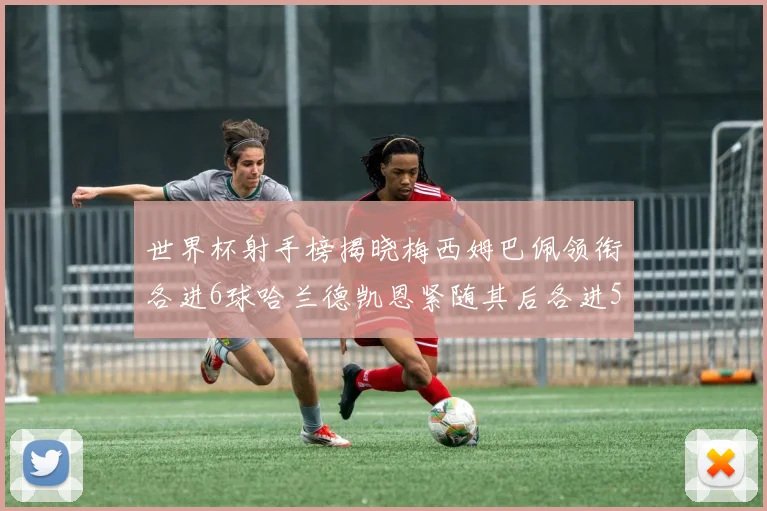 世界杯射手榜揭晓梅西姆巴佩领衔各进6球哈兰德凯恩紧随其后各进5球