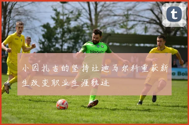 小因扎吉的坚持让迪马尔科重获新生改变职业生涯轨迹