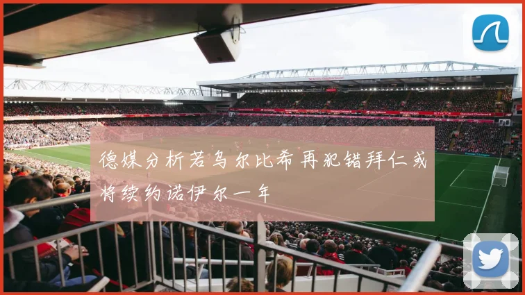 德媒分析若乌尔比希再犯错拜仁或将续约诺伊尔一年