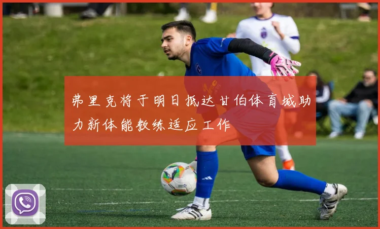 弗里克将于明日抵达甘伯体育城助力新体能教练适应工作