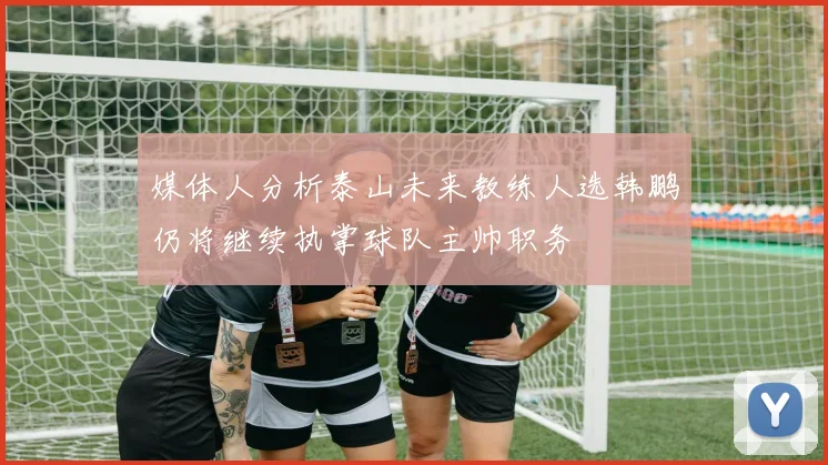 媒体人分析泰山未来教练人选韩鹏仍将继续执掌球队主帅职务