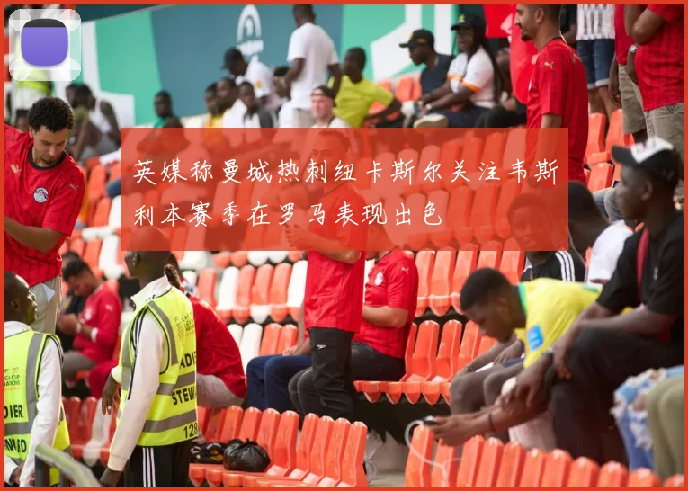 英媒称曼城热刺纽卡斯尔关注韦斯利本赛季在罗马表现出色