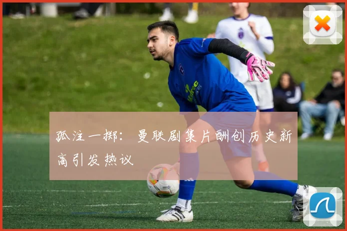 孤注一掷：曼联剧集片酬创历史新高引发热议