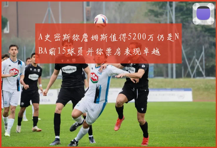 A史密斯称詹姆斯值得5200万仍是NBA前15球员并称票房表现卓越