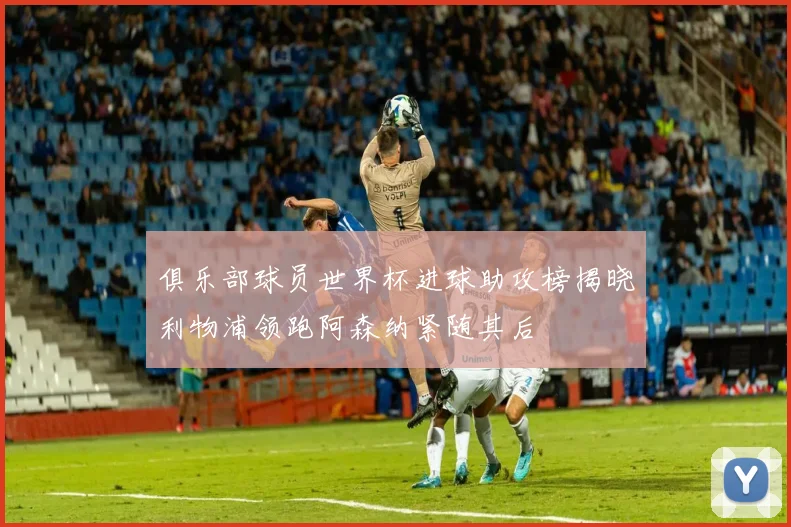 俱乐部球员世界杯进球助攻榜揭晓利物浦领跑阿森纳紧随其后