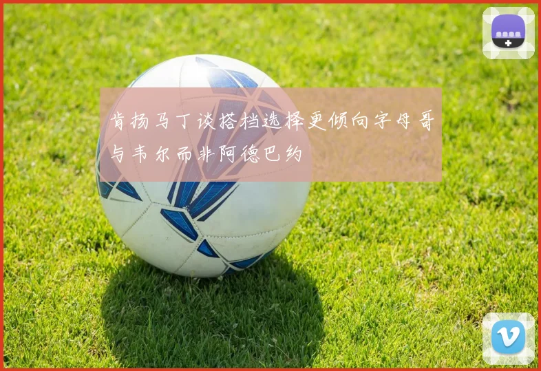 肯扬马丁谈搭档选择更倾向字母哥与韦尔而非阿德巴约