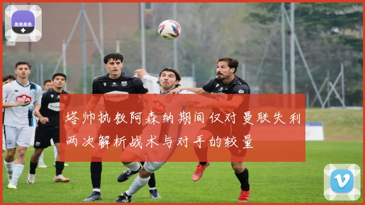 塔帅执教阿森纳期间仅对曼联失利两次解析战术与对手的较量