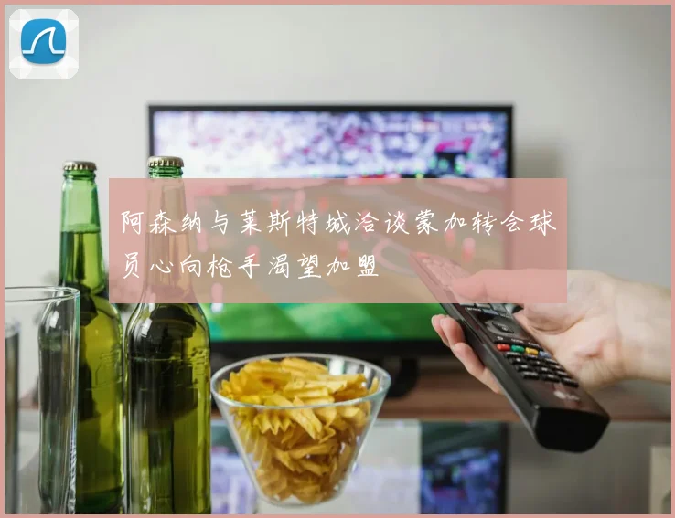 阿森纳与莱斯特城洽谈蒙加转会球员心向枪手渴望加盟