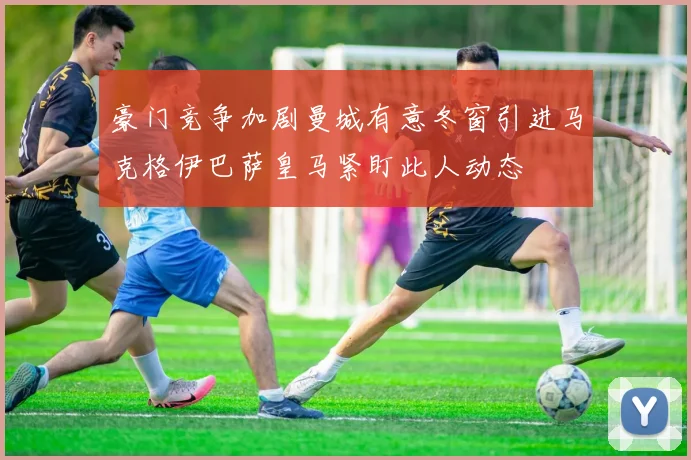 豪门竞争加剧曼城有意冬窗引进马克格伊巴萨皇马紧盯此人动态